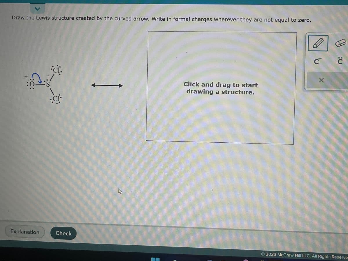 Draw the Lewis structure created by the curved arrow. Write in formal charges wherever they are not equal to zero.
고
:0 S
Explanation
8
CI.
.ct
CI
Check
to
Click and drag to start
drawing a structure.
D
C™
X
:
© 2023 McGraw Hill LLC. All Rights Reserve