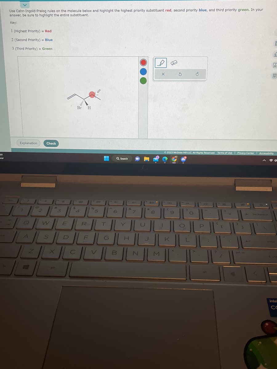 "F
wear
Use Cahn-Ingold-Prelog rules on the molecule below and highlight the highest priority substituent red, second priority blue, and third priority green. In your
answer, be sure to highlight the entire substituent.
Key:
1 (Highest Priority) = Red
2 (Second Priority) = Blue
3 (Third Priority) = Green
Explanation
1
7
2
2
Z
Check
HOW
A
S
#1
alt
3
340
E
Br H
**--
$
4
R
H
DE
C
%
5
T
Q Search
di
6
VIL
"d+
B
&
1
PO
N
*
8
X
الالالال
M
(
9
3
© 2023 McGraw Hill LLC. All Rights Reserved. Terms of Use | Privacy Center I Accessibility
<
441
alt
8
1
prt sc
4
3
backspace
E
d
Ar
CD
-
enter
inte
CO