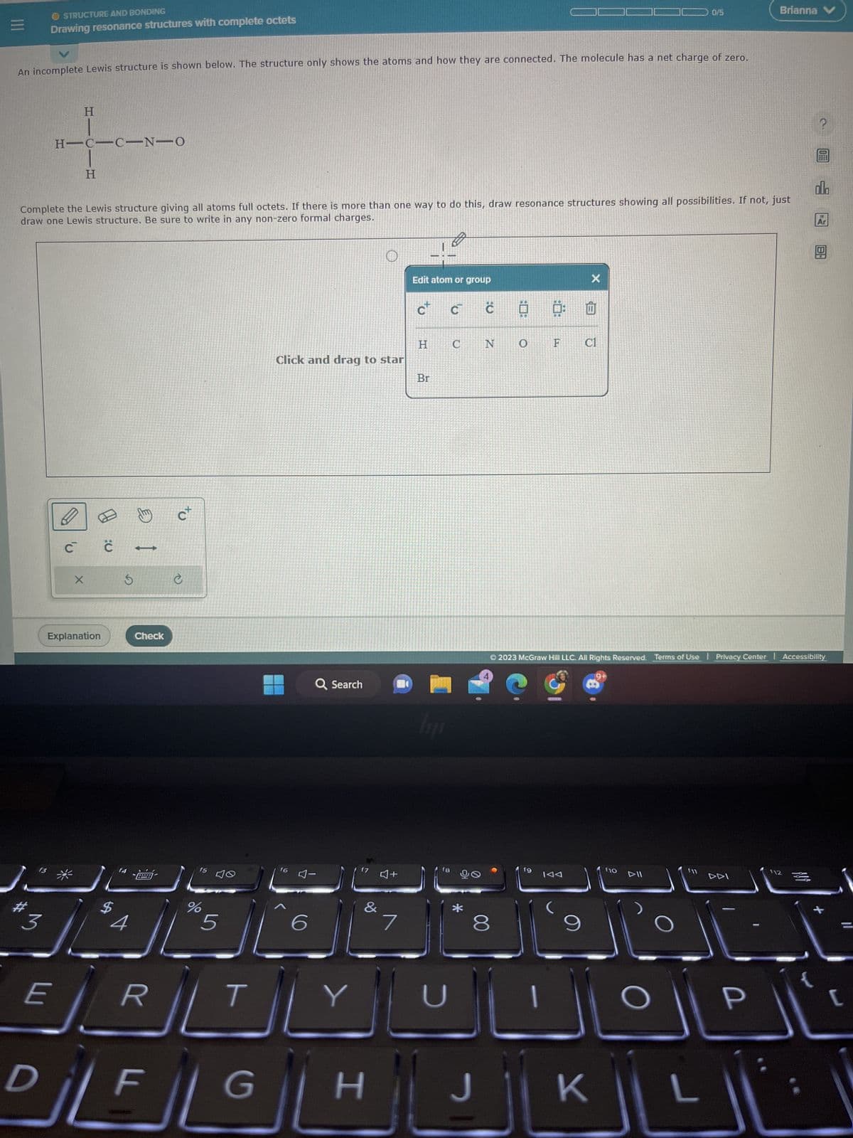 |||
O STRUCTURE AND BONDING
Drawing resonance structures with complete octets
An incomplete Lewis structure is shown below. The structure only shows the atoms and how they are connected. The molecule has a net charge of zero.
HIC
HC-C-N-O
C
H
X
H
Complete the Lewis structure giving all atoms full octets. If there is more than one way to do this, draw resonance structures showing all possibilities. If not, just
draw one Lewis structure. Be sure to write in any non-zero formal charges.
Explanation
C
Ś
f4
1
Check
C
ER
f5
%
5
T
јт
Click and drag to star
f6
Q Search
4-
6
شال
Y
&
DILFIGL H
♫+
7
Edit atom or group
H
Br
lipp
C
f8
U
с
C N
*
00
O
6
F
fg
9
X
Cl
J | K
Ⓒ2023 McGraw Hill LLC. All Rights Reserved. Terms of Use | Privacy Center | Accessibility
0/5
f10
DII
f11
Brianna
DDI
P
f12
DUG
lil
Ar
X
[