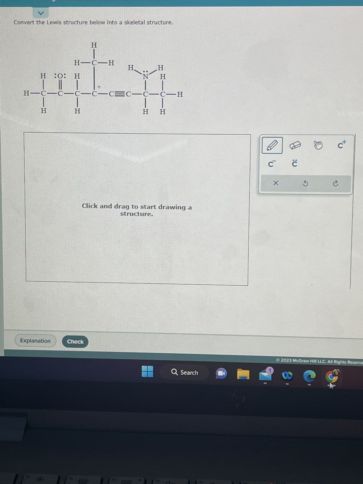 Convert the Lewis structure below into a skeletal structure.
H
H-C H
H
H :O: H
vitn
CICIC=C
C-C-CEC-C-C-H
H
H-C-C-
H
Explanation
H
Check
H
H H
Click and drag to start drawing a
structure.
Q Search
lige
D
C ċ
1
X
S
吧
c+
S
Ć
Ⓒ2023 McGraw Hill LLC. All Rights Reserve