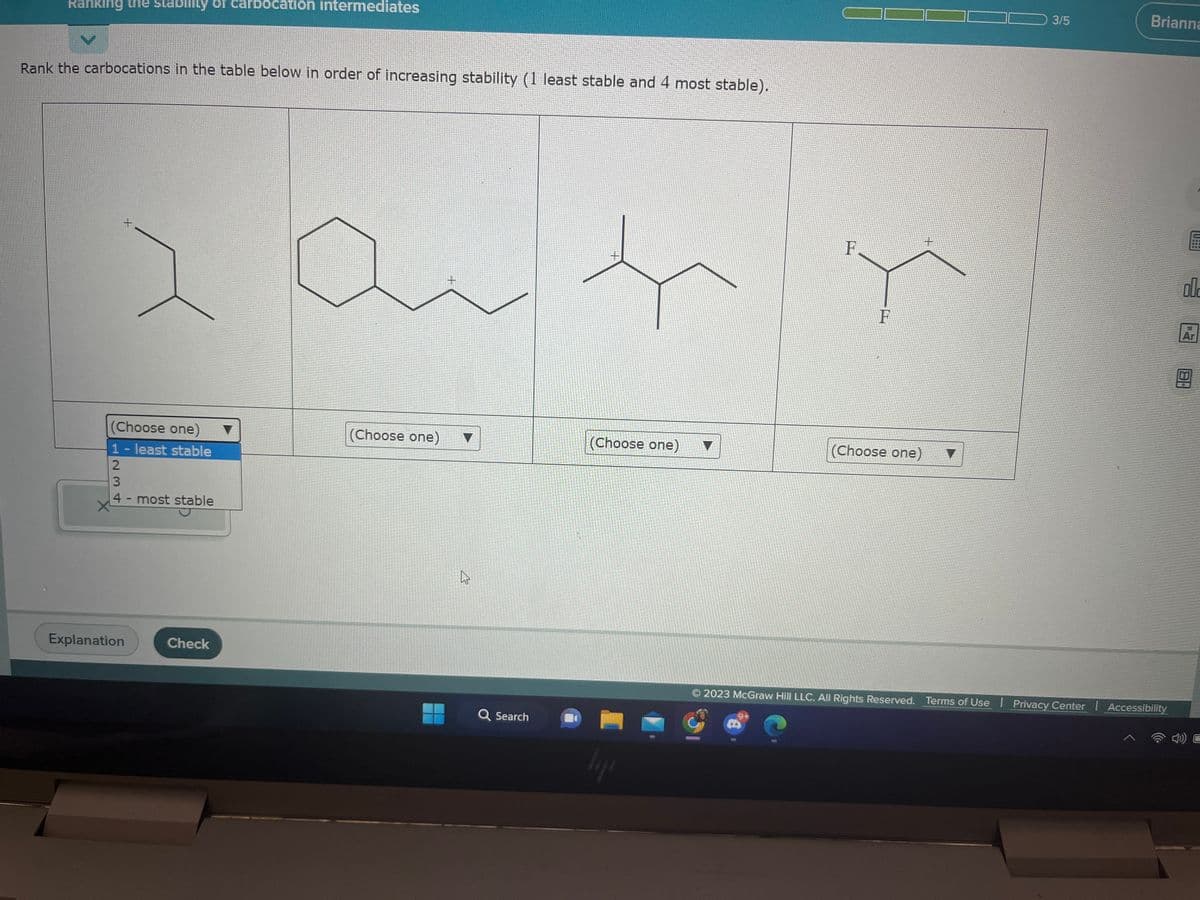 Ranking the stability arbocation intermediates
Rank the carbocations in the table below in order of increasing stability (1 least stable and 4 most stable).
(Choose one)
1- least stable
2
234
3
+
4- most stable
stable
Explanation
Check
(Choose one)
+
▼
4
ہے
Q Search
+
t
(Choose one)
hype
F
F
(Choose one)
3/5
V
Brianna
2023 McGraw Hill LLC. All Rights Reserved. Terms of Use | Privacy Center | Accessibility
E
00
Ar