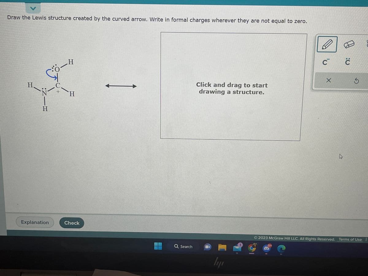 Draw the Lewis structure created by the curved arrow. Write in formal charges wherever they are not equal to zero.
H
X
H
+ H
Н
:NIH
Explanation
Check
←
Q Search
Click and drag to start
drawing a structure.
ly
Ģ
D
C с с
X
√
10
S
2023 McGraw Hill LLC. All Rights Reserved. Terms of Use |