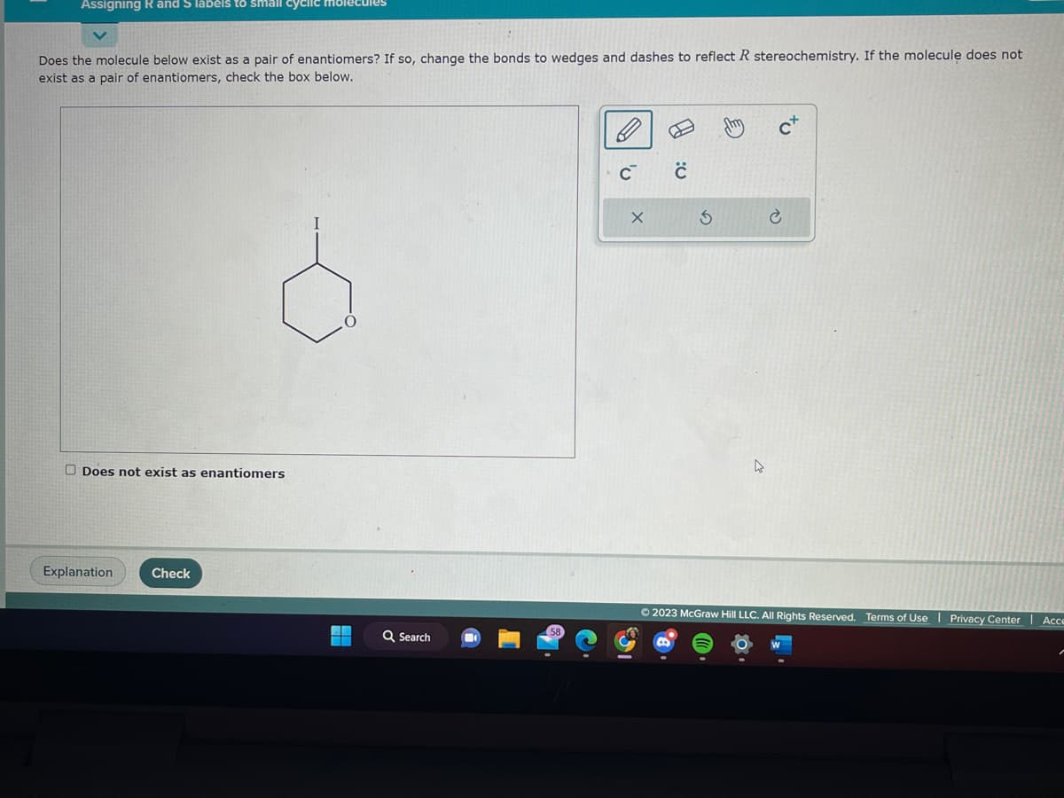 Assigning R and S labels to small cyclic molecules
Does the molecule below exist as a pair of enantiomers? If so, change the bonds to wedges and dashes to reflect R stereochemistry. If the molecule does not
exist as a pair of enantiomers, check the box below.
Does not exist as enantiomers
Explanation
Check
HA
▬
Q Search
C™
X
с
3
tu
Ⓒ2023 McGraw Hill LLC. All Rights Reserved. Terms of Use Privacy Center Acce