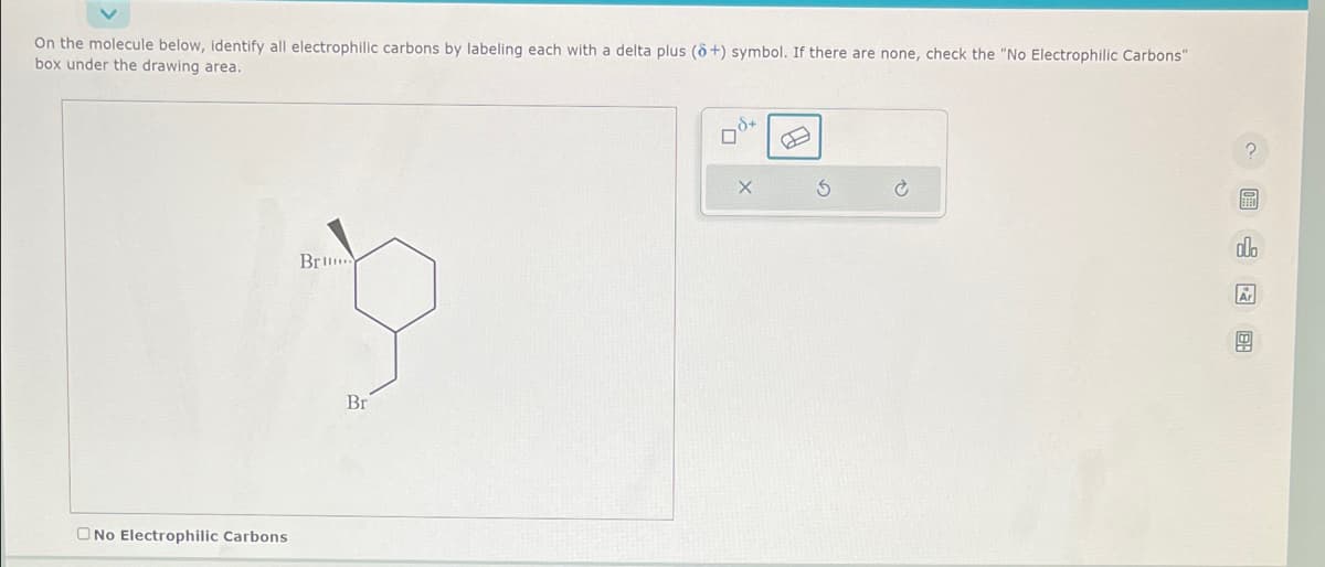 On the molecule below, identify all electrophilic carbons by labeling each with a delta plus (8+) symbol. If there are none, check the "No Electrophilic Carbons"
box under the drawing area.
O No Electrophilic Carbons
Br..
Br
40
X
S
olo
Ar
G