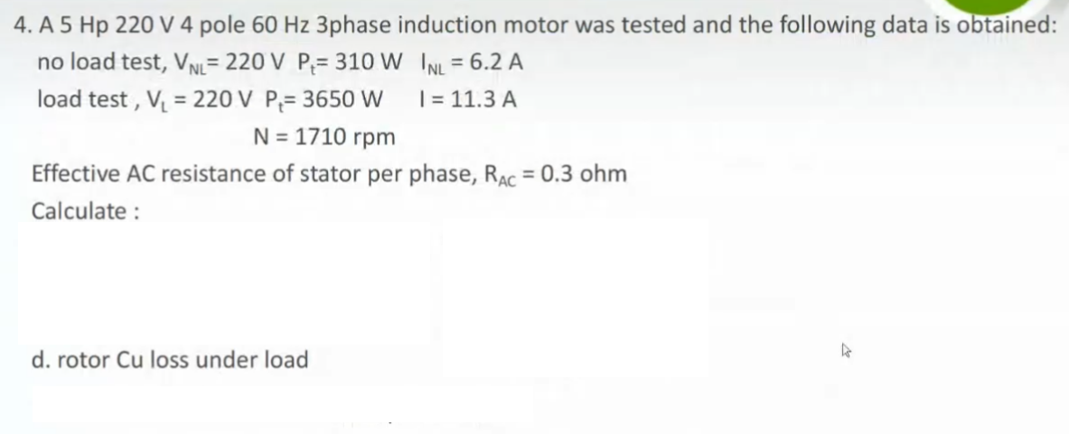 4. A 5 Hp 220 V 4 pole 60 Hz 3phase induction motor was tested and the following data is obtained:
no load test, VN= 220 V P;= 310 W INL = 6.2 A
load test , V = 220 V P;= 3650 W
%3D
%3D
| = 11.3 A
N = 1710 rpm
Effective AC resistance of stator per phase, RAc = 0.3 ohm
%3D
Calculate :
d. rotor Cu loss under load
