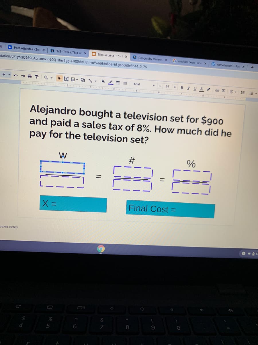 O Post Attendee - Zoc X
6 1/5 - Taxes, Tips, ar x
O Eric De Luna - 15-1 X
9 Geography Review
G michael dean - Goo x
V nametagtom - Pag X
+
ntation/d/1yhGC969LAcnxoskin60Q1dnv6gg-HRShbtLISInvuY/edit#slide=id.gadc65e8644_0_75
%3D
Arial
24
B
I UA
Alejandro bought a television set for $900
and paid a sales tax of 8%. How much did he
pay for the television set?
W
#
Final Cost =
eaker notes
&
8
5
