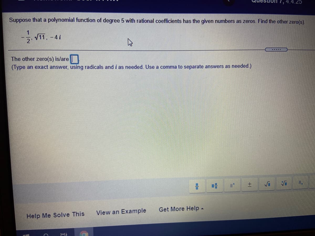 |1,4.4.25
Suppose that a polynomial function of degree 5 with rational coefficients has the given numbers as zeros. Find the other zero(s).
1
11, -4i
21
.....
The other zero(s) is/are
(Type an exact answer, using radicals and i as needed. Use a comma to separate answers as needed.)
士
Vi
Get More Help-
View an Example
Help Me Solve This
