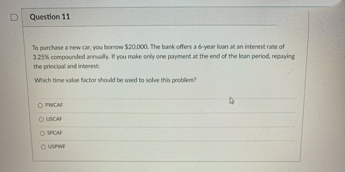 Question 11
To purchase a new car, you borrow $20,000. The bank offers a 6-year loan at an interest rate of
3.25% compounded annually. If you make only one payment at the end of the loan period, repaying
the principal and interest:
Which time value factor should be used to solve this problem?
O PWCAF
O USCAF
O SPCAF
O USPWF
