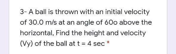 3- A ball is thrown with an initial velocity
of 30.0 m/s at an angle of 60o above the
horizontal, Find the height and velocity
(Vy) of the ball at t = 4 sec *
