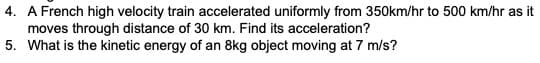 4. A French high velocity train accelerated uniformly from 350km/hr to 500 km/hr as it
moves through distance of 30 km. Find its acceleration?
5. What is the kinetic energy of an 8kg object moving at 7 m/s?

