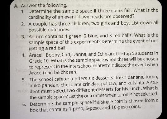 A. Answer the following.
1. Determine the sample space if three coins fall. What is the
cardinality of an event if two heads are observed?
2. A couple has three children, two girls and boy. List down all
possible outcomes.
b 3. An urn contains 1 green, 2 blue, and 3 red balls. What is the
sample space of this experiment? Determine the event of not
getting a red bail.
4. Araceli, Bobby, Carl, Danna, and Echo are the top 5 students in
Grade 10. What is the sample space when three will be chosen
to represent in the interschool contest? Indicate the event when
bns
Araceli can be chosen.
5. The school cafeteria offers six desserts: fresh banana, turon,
2 buko pandan, chocalate crinkles, palitaw, and kutsinta. A stu-
nabli dent must select two different desserts for his lunch. What is
the sample space? List the outcomes when turon is not selected.
6. Determine the sample space if a single coin is chosen from a
box that contains 1-peso, 5-peso, and 10-peso coins.
