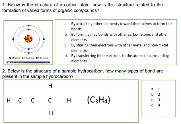 1. Below is the structure of a carbon atom, how is this structure related to the
formation of varied forms of organic compounds?
a. By attracting other elements toward themselves to form the
bonds.
b. By forming may bonds with other carbon atoms and other
elements.
c. By sharing their electrons with other metal and non-metal
elements.
d. By transferring their electrons to the atoms of surrounding
e Protons C6 Neutrons 6 Electrons
elements
2. Below is the structure of a sample hydrocarbon, how many types of bond are
present in the sample hydrocarbon?
H
а.
1
b. 2
H C C
н с с
(C3H4)
H
с.
d. 4
H
