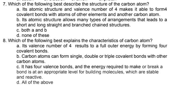 7. Which of the following best describe the structure of the carbon atom?
a. Its atomic structure and valence number of 4 makes it able to form4
covalent bonds with atoms of other elements and another carbon atom.
b. Its atomic structure allows many types of arrangements that leads to a
short and long straight and branched chained structures.
c. both a and b
d. none of these
8. Which of the following best explains the characteristics of carbon atom?
a. Its valence number of 4 results to a full outer energy by forming four
covalent bonds.
b. Carbon atoms can form single, double or triple covalent bonds with other
carbon atoms.
c. It has four valence bonds, and the energy required to make or break a
bond is at an appropriate level for building molecules, which are stable
and reactive.
d. All of the above
