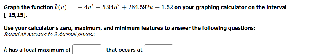 5.94u? + 284.592u – 1.52 on your graphing calculator on the interval
Graph the function k(u)
[-15,15].
4u
Use your calculator's zero, maximum, and minimum features to answer the following questions:
Round all answers to 3 decimal places.:
k has a local maximum of
that occurs at
