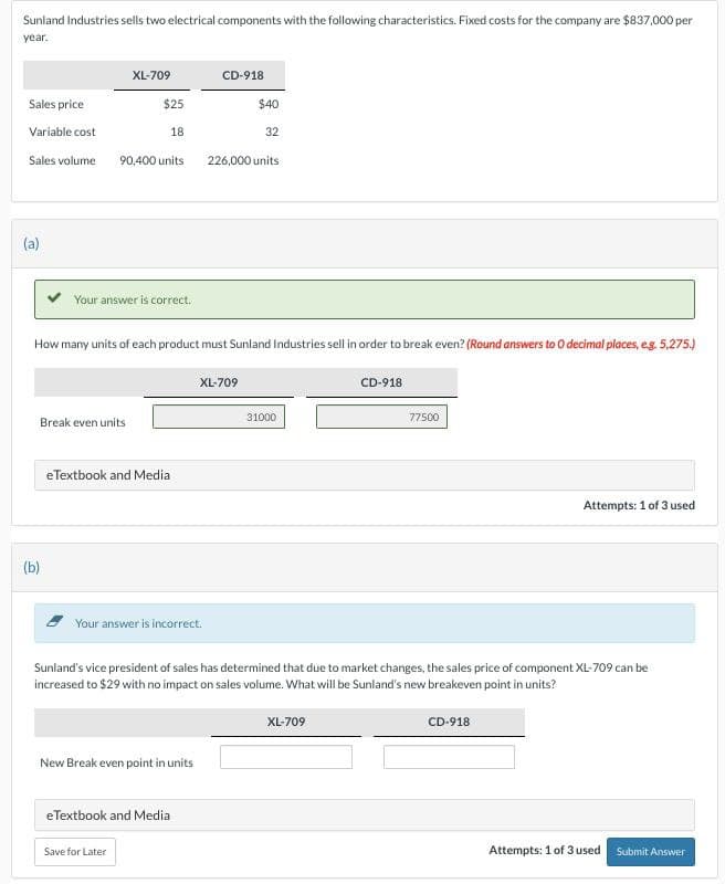Sunland Industries sells two electrical components with the following characteristics. Fixed costs for the company are $837,000 per
year.
XL-709
CD-918
Sales price
$25
$40
Variable cost
18
32
Sales volume
90,400 units
226,000 units
(a)
Your answer is correct.
How many units of each product must Sunland Industries sell in order to break even? (Round answers to O decimal places, e.g. 5,275.)
(b)
Break even units
eTextbook and Media
Your answer is incorrect.
XL-709
31000
CD-918
77500
Attempts: 1 of 3 used
Sunland's vice president of sales has determined that due to market changes, the sales price of component XL-709 can be
increased to $29 with no impact on sales volume. What will be Sunland's new breakeven point in units?
New Break even point in units
eTextbook and Media
Save for Later
XL-709
CD-918
Attempts: 1 of 3 used Submit Answer