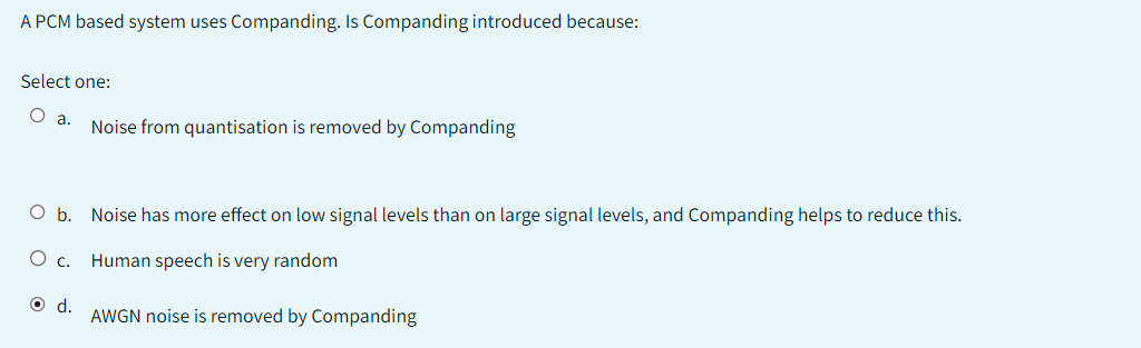 A PCM based system uses Companding. Is Companding introduced because:
Select one:
O a.
O b. Noise has more effect on low signal levels than on large signal levels, and Companding helps to reduce this.
Human speech is very random
AWGN noise is removed by Companding
C.
Noise from quantisation is removed by Companding
O d.