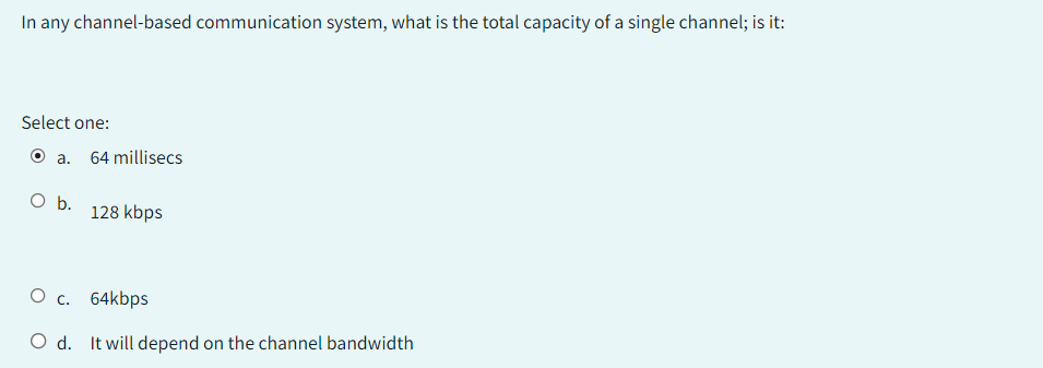 In any channel-based communication system, what is the total capacity of a single channel; is it:
Select one:
Ⓒa. 64 millisecs
O b.
128 kbps
O c.
64kbps
O d. It will depend on the channel bandwidth