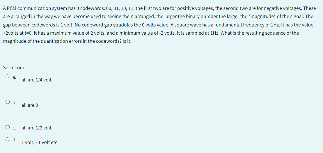 A PCM communication system has 4 codewords: 00, 01, 10, 11; the first two are for positive voltages, the second two are for negative voltages. These
are arranged in the way we have become used to seeing them arranged: the larger the binary number the larger the *magnitude* of the signal. The
gap between codewords is 1 volt. No codeword gap straddles the 0 volts value. A square wave has a fundamental frequency of 1Hz. It has the value
+2volts at t=0. It has a maximum value of 2 volts, and a minimum value of -2 volts. It is sampled at 1Hz. What is the resulting sequence of the
magnitude of the quantisation errors in the codewords? Is it:
Select one:
a.
O b.
all are 1/4 volt
all are 0
O c. all are 1/2 volt
O d.
1 volt, - 1 volt etc