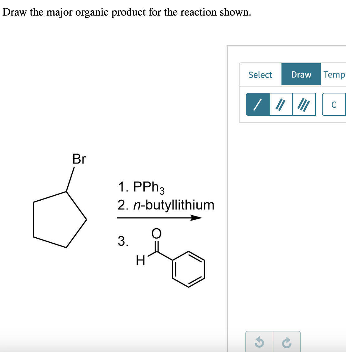 Draw the major organic product for the reaction shown.
Br
1. PPh3
2. n-butyllithium
3.
H
2
Select
Draw Temp
/ "
C