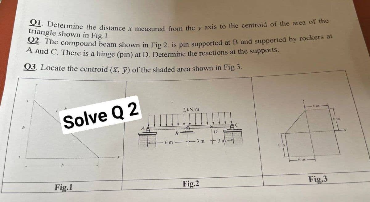 Q2. The compound beam shown in Fig.2. is pin supported at B and supported by rockers at
Q1. Determine the distance x measured from the y axis to the centroid of the area of the
triangle shown in Fig. 1.
A and C. There is a hinge (pin) at D. Determine the reactions at the supportts.
Q3. Locate the centroid (X, V) of the shaded area shown in Fig.3.
1kN /m
Solve Q 2
6in
B
6 m
3 m - 3 m
6 1a
ーin
Fig.1
Fig.2
Fig.3
