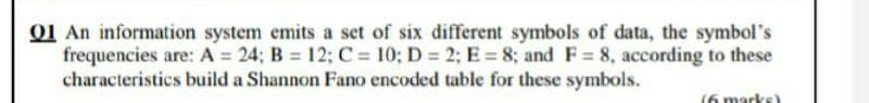 01 An information system emits a set of six different symbols of data, the symbol's
frequencies are: A = 24; B = 12; C = 10; D 2; E = 8; and F= 8, according to these
characteristics build a Shannon Fano encoded table for these symbols.
(6 marks
