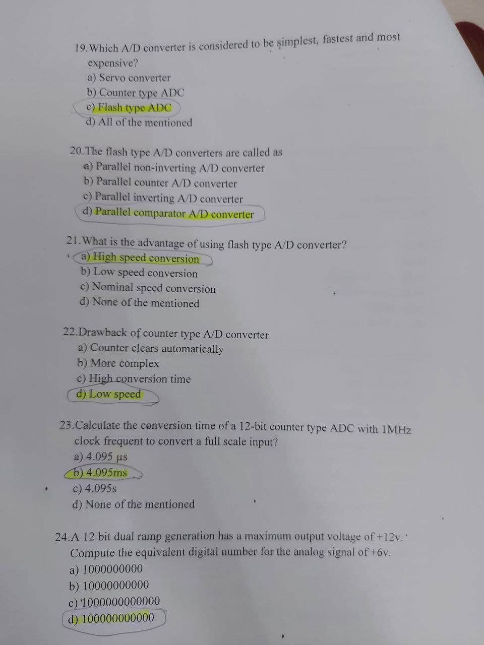 19. Which A/D converter is considered to be simplest, fastest and most
expensive?
a) Servo converter
b) Counter type ADC
c) Flash type ADC
d) All of the mentioned
20. The flash type A/D converters are called as
a) Parallel non-inverting A/D converter
b) Parallel counter A/D converter
c) Parallel inverting A/D converter
d) Parallel comparator A/D converter
21. What is the advantage of using flash type A/D converter?
*a) High speed conversion
b) Low speed conversion
c) Nominal speed conversion
d) None of the mentioned
22.Drawback of counter type A/D converter
a) Counter clears automatically
b) More complex
c) High conversion time
d) Low speed
23.Calculate the conversion time of a 12-bit counter type ADC with 1MHZ
clock frequent to convert a full scale input?
a) 4.095 us
b)4.095ms
c) 4.095s
d) None of the mentioned
24.A 12 bit dual ramp generation has a maximum output voltage of +12v.'
Compute the equivalent digital number for the analog signal of +6v.
a) 1000000000
b) 10000000000
c) 1000000000000
d) 100000000000
