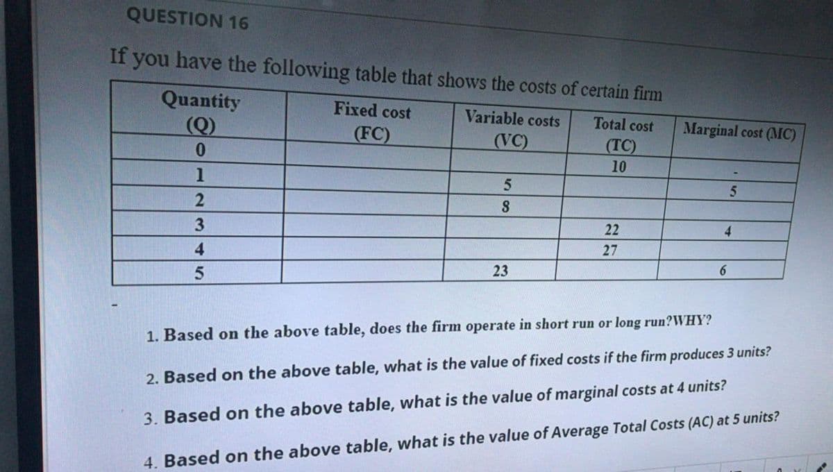 QUESTION 16
If you have the following table that shows the costs of certain firm
Quantity
Fixed cost
Variable costs
(Q)
(FC)
Total cost
Marginal cost (MC)
(VC)
(TC)
10
1
3.
22
27
4
23
6.
1. Based on the above table, does the firm operate in short run or long run?WHY?
2. Based on the above table, what is the value of fixed costs if the firm produces 3 units?
3. Based on the above table, what is the value of marginal costs at 4 units?
4. Based on the above table, what is the value of Average Total Costs (AC) at 5 units?
