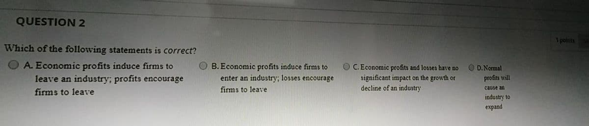 QUESTION 2
1 points
Which of the following statements is correct?
A. Economic profits induce firms to
leave an industry; profits encourage
B. Economic profits induce firms to
O C. Economic profits and losses have no
D.Normal
enter an industry; losses encourage
significant impact on the growth or
decline of an industry
profits will
firms to leave
firms to leave
cause an
industry to
еxpand
