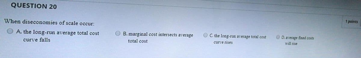 QUESTION 20
1 points
When diseconomies of scale occur:
O A. the long-run average total cost
B. marginal cost intersects average
O C. the long-run average total cost
D. average fixed costs
curve falls
total cost
curve rises
will rise
