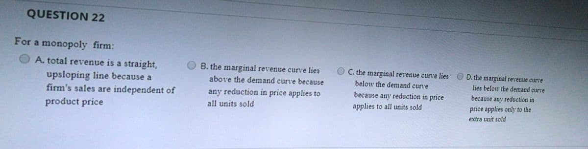 QUESTION 22
For a monopoly firm:
A. total revenue is a straight,
B. the marginal revenue curve lies
C. the marginal revenue curve lies
O D. the marginal revenue curve
upsloping line because a
firm's sales are independent of
above the demand curve because
below the demand curve
lies below the demand curve
any reduction in price applies to
because any reduction in price
because any reduction in
all units sold
applies to all units sold
price applies only to the
product price
extra unit sold
