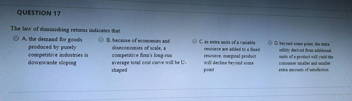 QUESTION 17
The law of diminishing returns indicates that
A. the demand for goods
B. because of economies and
C. as extra units of a variable
D. beyond some point, the extra
utility derived from additional
units of a product will yield the
produced by purely
diseconomies of scale, a
resource are added to a fixed
competitive industries is
downwarde sloping
competitive firm's long-run
resource, marginal product
will decline beyond some
average total cost curve will be U-
shaped
consumer smaller and smaller
point
extra amounts of satisfaction
