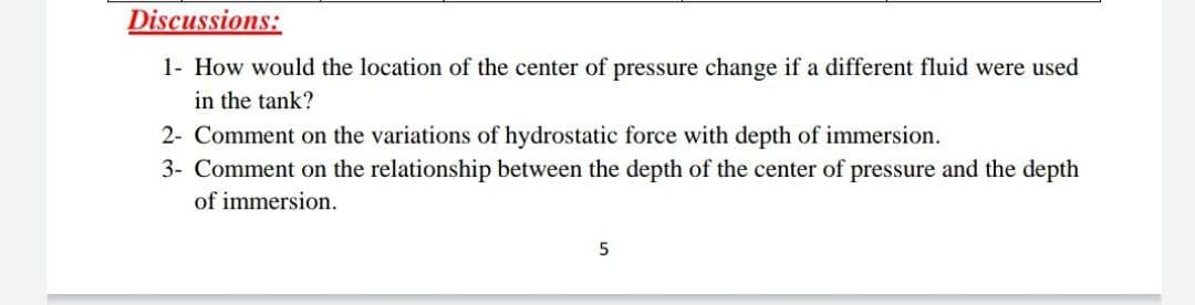 Discussions:
1- How would the location of the center of pressure change if a different fluid were used
in the tank?
2- Comment on the variations of hydrostatic force with depth of immersion.
3- Comment on the relationship between the depth of the center of pressure and the depth
of immersion.
5
