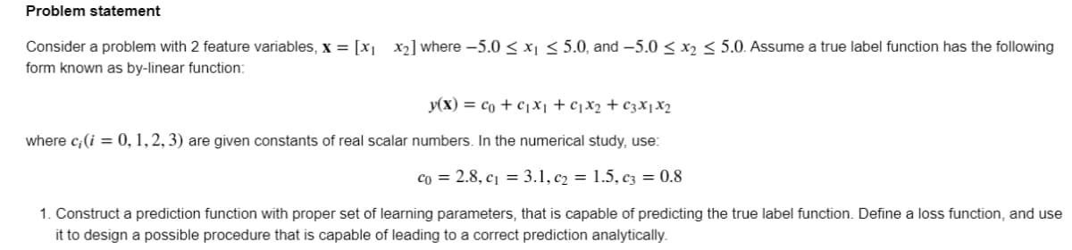 Problem statement
Consider a problem with 2 feature variables, x = [x] x2] where -5.0 < x1 < 5.0, and –5.0 < x2 < 5.0. Assume a true label function has the following
form known as by-linear function:
y(x) = co + cX1 +cjX2+ ¢3X1X2
where c;(i = 0, 1,2, 3) are given constants of real scalar numbers. In the numerical study, use:
co = 2.8, c¡ = 3.1, c2 = 1.5, C3 = 0.8
1. Construct a prediction function with proper set of learning parameters, that is capable of predicting the true label function. Define a loss function, and use
it to design a possible procedure that is capable of leading to a correct prediction analytically.
