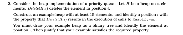 2. Consider the heap implementation of a priority queue. Let H be a heap on n ele-
ments. Delete(H, i) deletes the element in position i.
Construct an example heap with at least 15 elements, and identify a position i with
the property that Delete(H, i) results in the execution of calls to Heapify-up.
You must draw your example heap as a binary tree and identify the element at
position i. Then justify that your example satisfies the required property.
