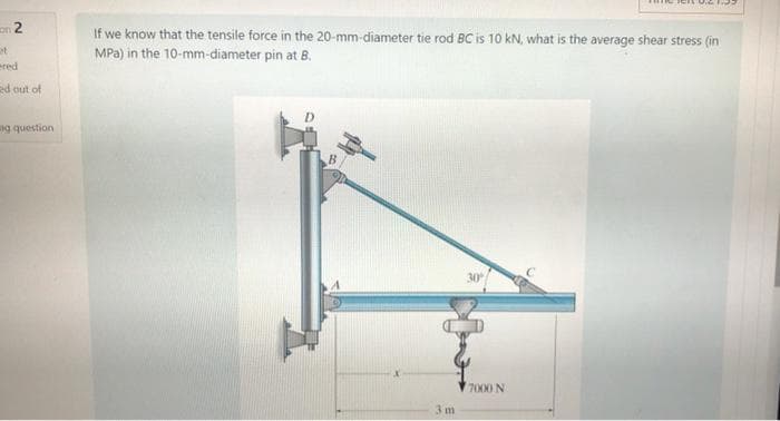 on 2
If we know that the tensile force in the 20-mm-diameter tie rod BC is 10 kN, what is the average shear stress (in
MPa) in the 10-mm-diameter pin at B.
ered
ed out of
ng question
B
30
7000 N
3 m
