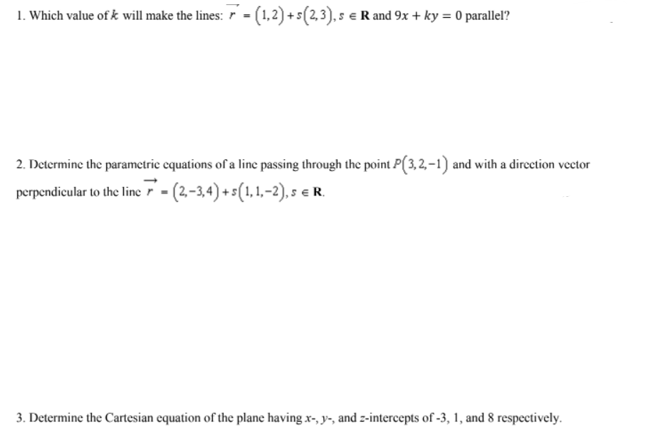 1. Which value of k will make the lines: r = (1,2) +s(2,3), s e R and 9x + ky = 0 parallel?
2. Determine the parametric cquations of a line passing through the point P(3, 2, –1) and with a direction vector
perpendicular to the line r - (2,-3,4) + s(1, 1,–2), s e R.
3. Determine the Cartesian equation of the plane having x-, y-, and z-intercepts of -3, 1, and 8 respectively.
