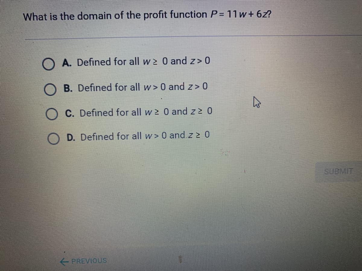 What is the domain of the profit function P = 11w+6z?
O A. Defined for all w 2 0 and z> 0
B. Defined for all w> 0 and z> 0
O C. Defined for all w 2 0 and z 2 0
O D. Defined for all w> 0 and z 2 0
SUBMIT
PREVIOUS
