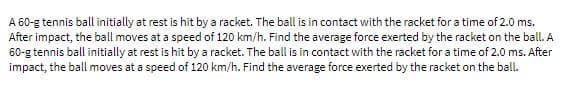 A 60-g tennis ball initially at rest is hit by a racket. The ball is in contact with the racket for a time of 2.0 ms.
After impact, the ball moves at a speed of 120 km/h. Find the average force exerted by the racket on the ball. A
60-g tennis ball initially at rest is hit by a racket. The ball is in contact with the racket for a time of 2.0 ms. After
impact, the ball moves at a speed of 120 km/h. Find the average force exerted by the racket on the ball.
