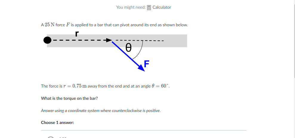 You might need: E Calculator
A 25 N force F is applied to a bar that can pivot around its end as shown below.
The force is r = 0.75 m away from the end and at an angle 0 = 60°.
What is the torque on the bar?
Answer using a coordinate system where counterclockwise is positive.
Choose 1 answer:
