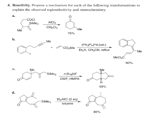 4. Reactivity. Propose a mechanism for each of the following transformations to
explain the observed regioselectivity and stereochemistry.
a.
-COCI
SiMe3
AICI3
Mé
`Me
76%
b.
Me
(Ph;P)4Pd (cat.)
CO-Me
EtzN, CH3CN, reflux
Me
MeO2C
80%
с.
Me
Me
SiMe3
n-BugNF
DMF, HMPA
69%
d.
EtAICI (2 eq)
toluene
-SiMe3
85%
