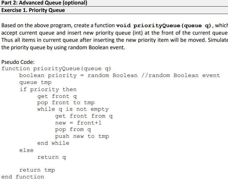 Part 2: Advanced Queue (optional)
Exercise 1. Priority Queue
Based on the above program, create a function void priorityQueue (queue q), which
accept current queue and insert new priority queue (int) at the front of the current queue
Thus all items in current queue after inserting the new priority item will be moved. Simulate
the priority queue by using random Boolean event.
Pseudo Code:
function priorityQueue (queue q)
boolean priority = random Boolean //random Boolean event
queue tmp
if priority then
get front q
pop front to tmp
while q is not empty
get front from q
= front+1
pop from q
push new to tmp
new
end while
else
return q
return tmp
end function
