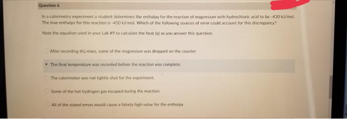 Question 6
In a calorimetry oxperiment a student determines the enthaloy for the reaction of magnesium with hydrochloric acid to be 430 kl/mol
The true enthalpy for this reaction is -450 k/mot. Which of the folowing sources of error could account for this discrepancy?
Note the equation used in your Lab 9 to calculate the heat (a) as you answer this question
Alter recording tho mass some of the magnesium was dropped on the counter
•The final temperature was recorded betore the reaction was complete.
The calorimeter was not tightly shut for the experiment.
Some of the hot hydrogen gas escaped during the reaction.
All of the stated errors would cause a falsely high value for the enthapy
