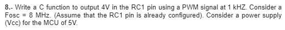 8.- Write a C function to output 4V in the RC1 pin using a PWM signal at 1 kHZ. Consider a
Fosc = 8 MHz. (Assume that the RC1 pin is already configured). Consider a power supply
(Vcc) for the MCỦ of 5V.
