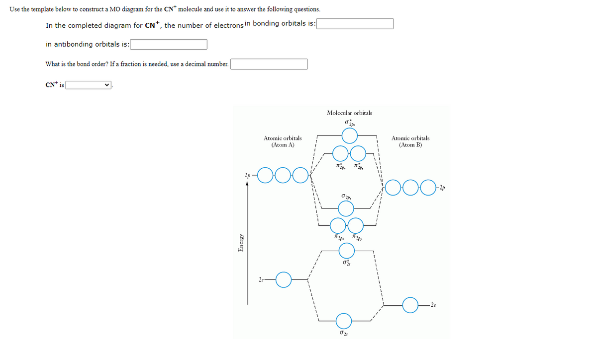 Use the template below to construct a MO diagram for the CN* molecule and use it to answer the following questions.
In the completed diagram for CN*, the number of electrons in bonding orbitals is:
in antibonding orbitals is:
What is the bond order? If a fraction is needed, use a decimal number.
CN* is
Molecular orbitals
Atomic orbitals
(Atom A)
Atomic orbitals
(Atom B)
2p
Encrgy
