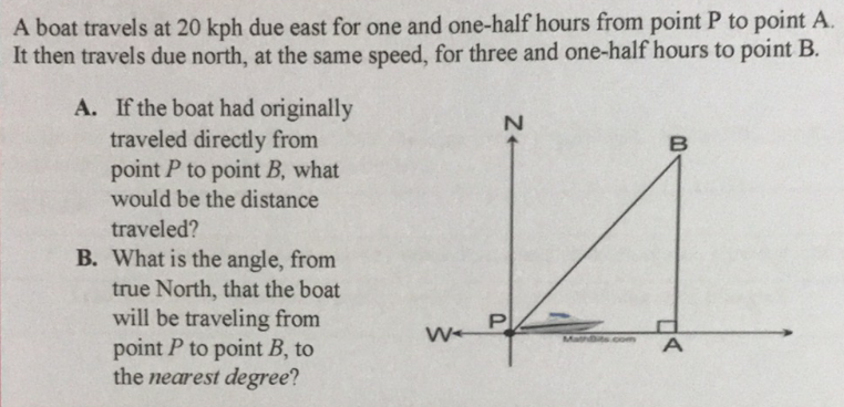 A boat travels at 20 kph due east for one and one-half hours from point P to point A.
It then travels due north, at the same speed, for three and one-half hours to point B.
A. If the boat had originally
traveled directly from
point P to point B, what
would be the distance
traveled?
B. What is the angle, from
true North, that the boat
will be traveling from
point P to point B, to
the nearest degree?
P
Mathuts com
Z+
