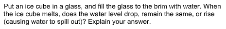 Put an ice cube in a glass, and fill the glass to the brim with water. When
the ice cube melts, does the water level drop, remain the same, or rise
(causing water to spill out)? Explain your answer.
