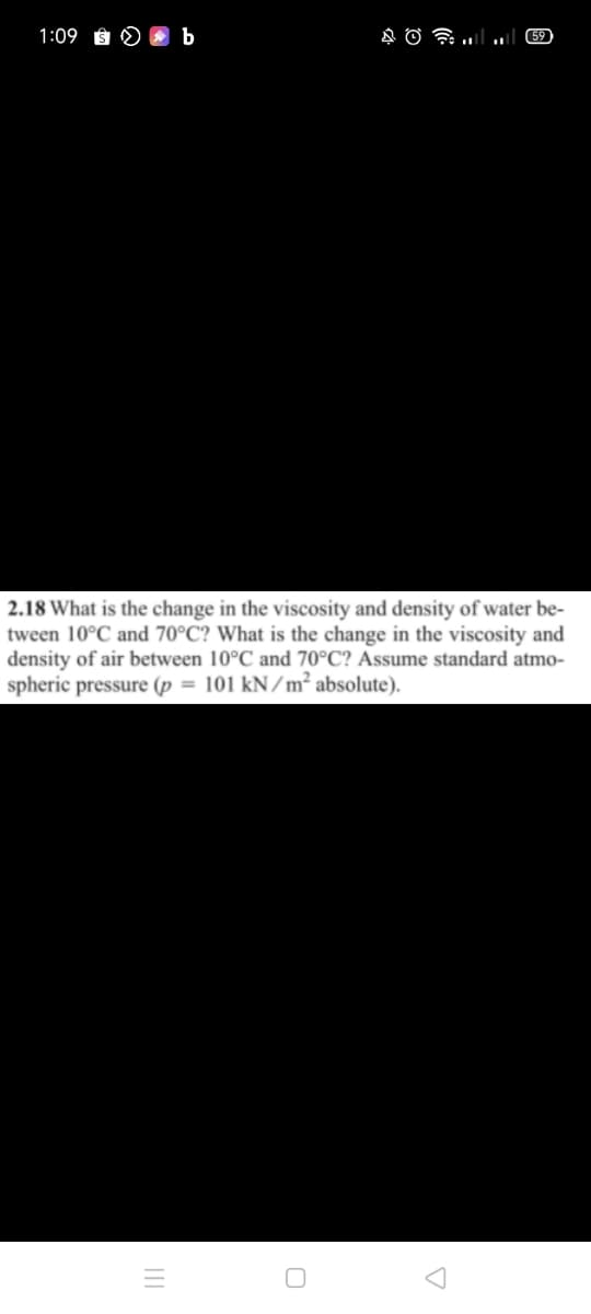 1:09 Ê§
b
59
2.18 What is the change in the viscosity and density of water be-
tween 10°C and 70°C? What is the change in the viscosity and
density of air between 10°C and 70°C? Assume standard atmo-
spheric pressure (p = 101 kN/m² absolute).
