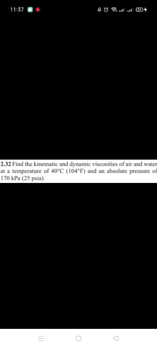 11:37
2.32 Find the kinematic and dynamic viscosities of air and water
at a temperature of 40°C (104°F) and an absolute pressure of
170 kPa (25 psia).
