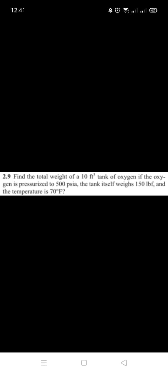 12:41
2.9 Find the total weight of a 10 ft’ tank of oxygen if the oxy-
gen is pressurized to 500 psia, the tank itself weighs 150 lbf, and
the temperature is 70°F?
