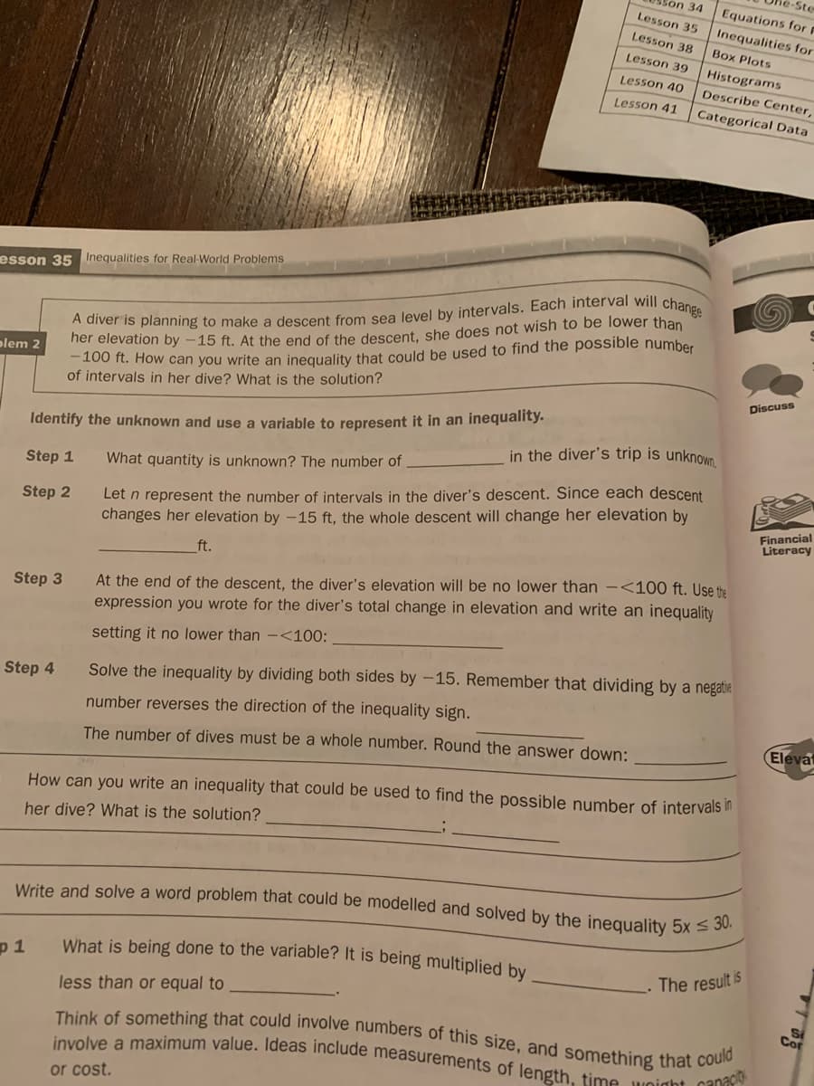 esson 35 Inequalities for Real-World Problems
olem 2
Identify the unknown and use a variable to represent it in an inequality.
Step 1
Step 2
Step 3
Step 4
A diver is planning to make a descent from sea level by intervals. Each interval will change
her elevation by -15 ft. At the end of the descent, she does not wish to be lower than
-100 ft. How can you write an inequality that could be used to find the possible number
of intervals in her dive? What is the solution?
p1
Son 34
Lesson 35
Lesson 38
Lesson 39
Lesson 40
Lesson 41
What quantity is unknown? The number of
Let n represent the number of intervals in the diver's descent. Since each descent
changes her elevation by -15 ft, the whole descent will change her elevation by
ft.
in the diver's trip is unknown,
-Ste
Equations for F
Inequalities for
Box Plots
Histograms
Describe Center,
Categorical Data
At the end of the descent, the diver's elevation will be no lower than <100 ft. Use the
expression you wrote for the diver's total change in elevation and write an inequality
setting it no lower than - <100:
Solve the inequality by dividing both sides by -15. Remember that dividing by a negatie
number reverses the direction of the inequality sign.
The number of dives must be a whole number. Round the answer down:
or cost.
How can you write an inequality that could be used to find the possible number of intervals in
her dive? What is the solution?
Write and solve a word problem that could be modelled and solved by the inequality 5x ≤ 30.
What is being done to the variable? It is being multiplied by
less than or equal to
The result is
Think of something that could involve numbers of this size, and something that could
involve a maximum value. Ideas include measurements of length, time weight capaci
Discuss
S
Financial
Literacy
Elevat
S
Cor